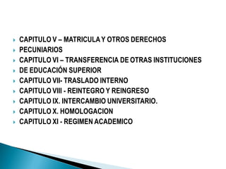  CAPITULO V – MATRICULAY OTROS DERECHOS
 PECUNIARIOS
 CAPITULO VI – TRANSFERENCIA DE OTRAS INSTITUCIONES
 DE EDUCACIÓN SUPERIOR
 CAPITULO VII- TRASLADO INTERNO
 CAPITULO VIII - REINTEGRO Y REINGRESO
 CAPITULO IX. INTERCAMBIO UNIVERSITARIO.
 CAPITULO X. HOMOLOGACION
 CAPITULO XI - REGIMEN ACADEMICO
 