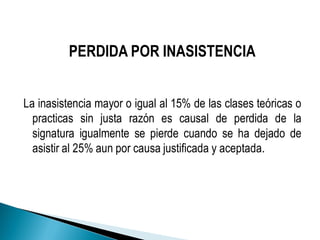 PERDIDA POR INASISTENCIA
La inasistencia mayor o igual al 15% de las clases teóricas o
practicas sin justa razón es causal de perdida de la
signatura igualmente se pierde cuando se ha dejado de
asistir al 25% aun por causa justificada y aceptada.
 