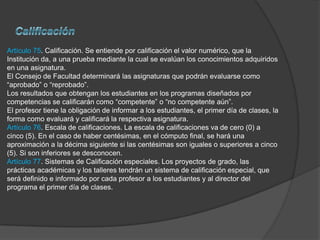 Artículo 75. Calificación. Se entiende por calificación el valor numérico, que la
Institución da, a una prueba mediante la cual se evalúan los conocimientos adquiridos
en una asignatura.
El Consejo de Facultad determinará las asignaturas que podrán evaluarse como
“aprobado” o “reprobado”.
Los resultados que obtengan los estudiantes en los programas diseñados por
competencias se calificarán como “competente” o “no competente aún”.
El profesor tiene la obligación de informar a los estudiantes, el primer día de clases, la
forma como evaluará y calificará la respectiva asignatura.
Artículo 76. Escala de calificaciones. La escala de calificaciones va de cero (0) a
cinco (5). En el caso de haber centésimas, en el cómputo final, se hará una
aproximación a la décima siguiente si las centésimas son iguales o superiores a cinco
(5). Si son inferiores se desconocen.
Artículo 77. Sistemas de Calificación especiales. Los proyectos de grado, las
prácticas académicas y los talleres tendrán un sistema de calificación especial, que
será definido e informado por cada profesor a los estudiantes y al director del
programa el primer día de clases.
 
