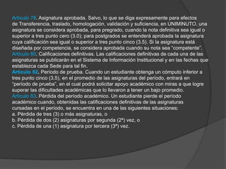 Artículo 78. Asignatura aprobada. Salvo, lo que se diga expresamente para efectos
de Transferencia, traslado, homologación, validación y suficiencia, en UNIMINUTO, una
asignatura se considera aprobada, para pregrado, cuando la nota definitiva sea igual o
superior a tres punto cero (3.0); para postgrados se entenderá aprobada la asignatura
cuya calificación sea igual o superior a tres punto cinco (3.5). Si la asignatura está
diseñada por competencia, se considera aprobada cuando su nota sea “competente”.
Artículo 80. Calificaciones definitivas. Las calificaciones definitivas de cada una de las
asignaturas se publicarán en el Sistema de Información Institucional y en las fechas que
establezca cada Sede para tal fin.
Articulo 82. Período de prueba. Cuando un estudiante obtenga un cómputo inferior a
tres punto cinco (3.5), en el promedio de las asignaturas del período, entrará en
“período de prueba”, en el cual podrá solicitar apoyo académico con miras a que logre
superar las dificultades académicas que lo llevaron a tener un bajo promedio.
Artículo 83. Pérdida del período académico. Un estudiante pierde el período
académico cuando, obtenidas las calificaciones definitivas de las asignaturas
cursadas en el período, se encuentra en una de las siguientes situaciones:
a. Pérdida de tres (3) o más asignaturas, o
b. Pérdida de dos (2) asignaturas por segunda (2ª) vez, o
c. Pérdida de una (1) asignatura por tercera (3ª) vez.
 