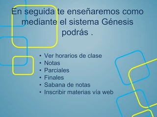En seguida te enseñaremos como
mediante el sistema Génesis
podrás .
• Ver horarios de clase
• Notas
• Parciales
• Finales
• Sabana de notas
• Inscribir materias vía web
 