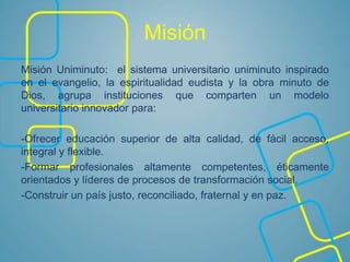 Misión
Misión Uniminuto: el sistema universitario uniminuto inspirado
en el evangelio, la espiritualidad eudista y la obra minuto de
Dios, agrupa instituciones que comparten un modelo
universitario innovador para:
-Ofrecer educación superior de alta calidad, de fácil acceso,
integral y flexible.
-Formar profesionales altamente competentes, éticamente
orientados y líderes de procesos de transformación social.
-Construir un país justo, reconciliado, fraternal y en paz.
 