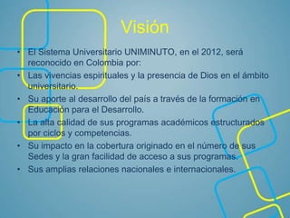Visión
• El Sistema Universitario UNIMINUTO, en el 2012, será
reconocido en Colombia por:
• Las vivencias espirituales y la presencia de Dios en el ámbito
universitario.
• Su aporte al desarrollo del país a través de la formación en
Educación para el Desarrollo.
• La alta calidad de sus programas académicos estructurados
por ciclos y competencias.
• Su impacto en la cobertura originado en el número de sus
Sedes y la gran facilidad de acceso a sus programas.
• Sus amplias relaciones nacionales e internacionales.
 