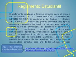 Reglamento Estudiantil
http://www.slideshare.net/andrescortes2603/reglament
o-estudiantil-uniminuto-25782474
El reglamento estudiantil o también conocido como el consejo
de fundadores de la CORPORACIÓN UNIVERSITARIA
MINUTO DE DIOS, de comienzo a fin, Capitulo 1 - Capitulo
XX1, Articulo 1 - Articulo 139 podrás encontrar todo tipo de
respuesta a cualquier inquietud que puedas tener, principios
generales de la universidad, los derechos y deberes del
estudiante, admisiones, transferencias, intercambios,
homologación, asistencia, evaluaciones, subsidios y becas,
etc... En este reglamento podrás conocer los servicios y deberes
que tienes con la universidad Uniminuto. Para un mejor
entendimiento acerca de los derechos que puedes tener es
recomendado consultar cada uno de los artículos en cada
capitulo.
Aquí podrás encontrar
el reglamento completo.
 