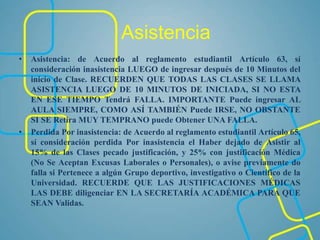 Asistencia
• Asistencia: de Acuerdo al reglamento estudiantil Artículo 63, sí
consideración inasistencia LUEGO de ingresar después de 10 Minutos del
inicio de Clase. RECUERDEN QUE TODAS LAS CLASES SE LLAMA
ASISTENCIA LUEGO DE 10 MINUTOS DE INICIADA, SI NO ESTA
EN ESE TIEMPO Tendrá FALLA. IMPORTANTE Puede ingresar AL
AULA SIEMPRE, COMO ASÍ TAMBIÉN Puede IRSE, NO OBSTANTE
SI SE Retira MUY TEMPRANO puede Obtener UNA FALLA.
• Perdida Por inasistencia: de Acuerdo al reglamento estudiantil Artículo 65,
sí consideración perdida Por inasistencia el Haber dejado de Asistir al
15% de las Clases pecado justificación, y 25% con justificación Médica
(No Se Aceptan Excusas Laborales o Personales), o avise previamente do
falla si Pertenece a algún Grupo deportivo, investigativo o Científico de la
Universidad. RECUERDE QUE LAS JUSTIFICACIONES MÉDICAS
LAS DEBE diligenciar EN LA SECRETARÍA ACADÉMICA PARA QUE
SEAN Validas.
 