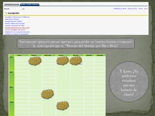 Nuevamente aparecen nuevas opciones, para poder ver nuestro horario escogemos
la sexta opción que es “Horario del Alumno por Día y Hora”
Y Listo, ¡Ya
podemos
visualizar
nuestro
horario de
clases!
 