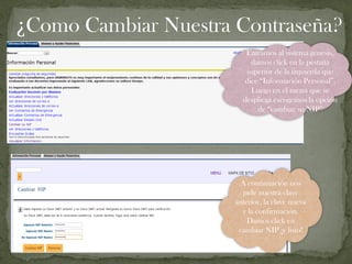 Entramos al sistema génesis,
damos click en la pestaña
superior de la izquierda que
dice “Información Personal”,
Luego en el menú que se
despliega escogemos la opción
de “cambiar su NIP”
A continuación nos
pide nuestra clave
anterior, la clave nueva
y la confirmación.
Damos click en
cambiar NIP ¡y listo!
¿Como Cambiar Nuestra Contraseña?
 