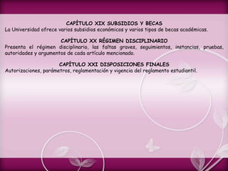 CAPÍTULO XIX SUBSIDIOS Y BECAS
La Universidad ofrece varios subsidios económicos y varios tipos de becas académicas.
CAPÍTULO XX RÉGIMEN DISCIPLINARIO
Presenta el régimen disciplinario, las faltas graves, seguimientos, instancias, pruebas,
autoridades y argumentos de cada artículo mencionado.
CAPÍTULO XXI DISPOSICIONES FINALES
Autorizaciones, parámetros, reglamentación y vigencia del reglamento estudiantil.
 