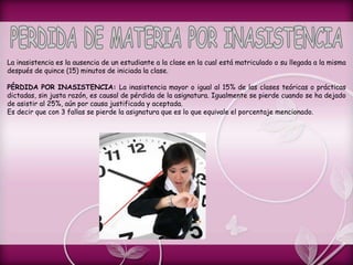 La inasistencia es la ausencia de un estudiante a la clase en la cual está matriculado o su llegada a la misma
después de quince (15) minutos de iniciada la clase.
PÉRDIDA POR INASISTENCIA: La inasistencia mayor o igual al 15% de las clases teóricas o prácticas
dictadas, sin justa razón, es causal de pérdida de la asignatura. Igualmente se pierde cuando se ha dejado
de asistir al 25%, aún por causa justificada y aceptada.
Es decir que con 3 fallas se pierde la asignatura que es lo que equivale el porcentaje mencionado.
 