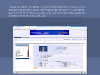 luego de haber ingresado a genesis aparecerá una ventana donde
aparece registrada toda la información del estudiante y en donde
podrá mirar el horario de clase y a la vez mantener actualizada su
información para la hoja de vida
 
