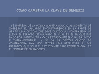 COMO CAMBIAR LA CLAVE DE GENESIS
SE INGRESA DE LA MISMA MANERA SOLO Q AL MOMENTO DE
INGRESAR EL USUARIO ENCONTRAREMOS EN LA PARTE DE
ABAJO UNA OPCION QUE DICE OLVIDO SU CONTRASEÑA SE
LLENA EL ESPACIO DE USUARIO EL CUAL ES EL ID QUE FUE
DADO POR UNIMINUTO A CADA ESTUDIANTE EL CUAL ES ÚNICO
E INTRANSFERIBLE Y SE DA LA OPCIÓN OLVIDO DE
CONTRASEÑA HAY NOS PEDIRÁ UNA RESPUESTA A UNA
PREGUNTA QUE SÓLO EL ESTUDIANTE SABE EJEMPLO: CUAL ES
EL NOMBRE DE SU MASCOTA .
 