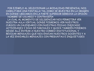 POR EJEMPLO AL SELECCIONAR LA MODALIDAD PRESENCIAL NOS
HABILITARÁ UNA PANTALLA TAL COMO SE MUESTRA EN LA IMAGEN
EN DONDE UBICAMOS EN LA PARTE SUPERIOR DERECHA LA OPCIÓN
NOMBRE DE USUARIO Y CONTRASEÑA
LA CUAL AL MOMENTO DE DILIGENCIAR NOS PERMITIRÁ VER
NUESTRA AULA VIRTUAL DONDE PODREMOS VER NUESTROS
CURSOS UN CALENDARIO CON NUESTRAS FECHAS INDICADO
ACTIVIDADES Y DÍAS DE PARCIALES Y QUIZÁ TAMBIÉN PODEMOS
DESDE ALLÍ ENTRAR A NUESTRO CORREO INSTITUCIONAL Y
REVISAR MENSAJES QUE NOS ENVIAN NUESTROS DOCENTES Y A
LA VEZ ENVIARLES MENSAJES CON PREGUNTAS E INQUIETUDES
 