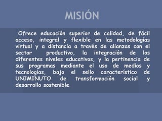 Ofrece educación superior de calidad, de fácil
acceso, integral y flexible en las metodologías
virtual y a distancia a través de alianzas con el
sector productivo, la integración de los
diferentes niveles educativos, y la pertinencia de
sus programas mediante el uso de medios y
tecnologías, bajo el sello característico de
UNIMINUTO de transformación social y
desarrollo sostenible.
MISIÓN
 