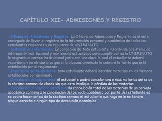 Oficina de Admisiones y Registro. La Oficina de Admisiones y Registro es el ente
encargado de llevar el registro de la información personal y académica de todos los
estudiantes regulares y no regulares de UNIMINUTO.
Sistemas de Información: Es obligación de todo estudiante inscribirse al sistema de
información institucional y mantenerlo actualizado para cumplir con esto UNIMINUTO
le asignará un correo institucional junto con una clave la cual el estudiante deberá
recordarla y no olvidarla ya que si la bloquea uniminuto le cobrará la tarifa que esté
establecida por el reglamento
Inscripción de Asignaturas: todo estudiante deberá inscribir materias en los tiempos
establecidos por uniminuto
Cancelación de asignaturas: el estudiante podrá cancelar una o más materias antes de
la séptima semana de clases sin que esto implique la pérdida de las materias
Cancelación del Período Académico:la cancelación total de las materias de un periodo
académico conlleva a la cancelación del periodo académico por parte del estudiante es
se podra hacer antes de la séptima semana el estudiante que haga esto no tendra
ningun derecho a ningún tipo de devolución económica
CAPÍTULO XII- ADMISIONES Y REGISTRO
 