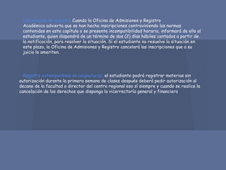 Cancelación de registro:Cuando la Oficina de Admisiones y Registro
Académico advierta que se han hecho inscripciones contraviniendo las normas
contenidas en este capítulo o se presente incompatibilidad horaria, informará de ello al
estudiante, quien dispondrá de un término de dos (2) días hábiles contados a partir de
la notificación, para resolver la situación. Si el estudiante no resuelve la situación en
este plazo, la Oficina de Admisiones y Registro cancelará las inscripciones que a su
juicio lo ameriten.
Registro extemporáneo de asignaturas: el estudiante podrá registrar materias sin
autorización durante la primera semana de clases después deberá pedir autorización al
decano de la facultad o director del centro regional eso sí siempre y cuando se realice la
cancelación de los derechos que disponga la vicerrectoría general y financiera
 