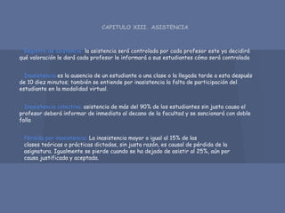 CAPITULO XIII. ASISTENCIA
Registro de asistencia: la asistencia será controlada por cada profesor este ya decidirá
qué valoración le dará cada profesor le informará a sus estudiantes cómo será controlada
Inasistencia:es la ausencia de un estudiante a una clase o la llegada tarde a esta después
de 10 diez minutos; también se entiende por inasistencia la falta de participación del
estudiante en la modalidad virtual.
Inasistencia colectiva: asistencia de más del 90% de los estudiantes sin justa causa el
profesor deberá informar de inmediato al decano de la facultad y se sancionará con doble
falla
Pérdida por inasistencia: La inasistencia mayor o igual al 15% de las
clases teóricas o prácticas dictadas, sin justa razón, es causal de pérdida de la
asignatura. Igualmente se pierde cuando se ha dejado de asistir al 25%, aún por
causa justificada y aceptada.
 