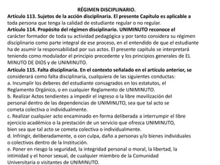 RÉGIMEN DISCIPLINARIO.
Artículo 113. Sujetos de la acción disciplinaria. El presente Capítulo es aplicable a
toda persona que tenga la calidad de estudiante regular o no regular.
Artículo 114. Propósito del régimen disciplinario. UNIMINUTO reconoce el
carácter formador de toda su actividad pedagógica y por tanto considera su régimen
disciplinario como parte integral de ese proceso, en el entendido de que el estudiante
ha de asumir la responsabilidad por sus actos. El presente capitulo se interpretará
teniendo como modulador el principio precedente y los principios generales de EL
MINUTO DE DIOS y de UNIMINUTO.
Artículo 115. Falta disciplinaria. En el contexto señalado en el artículo anterior, se
considerará como falta disciplinaria, cualquiera de las siguientes conductas:
a. Incumplir los deberes del estudiante consagrados en los estatutos, el
Reglamento Orgánico, o en cualquier Reglamento de UNIMINUTO.
b. Realizar Actos tendientes a impedir el ingreso o la libre movilización del
personal dentro de las dependencias de UNIMINUTO, sea que tal acto se
cometa colectiva o individualmente.
c. Realizar cualquier acto encaminado en forma deliberada a interrumpir el libre
ejercicio académico o la prestación de un servicio que ofrezca UNIMINUTO,
bien sea que tal acto se cometa colectiva o individualmente.
d. Infringir, deliberadamente, o con culpa, daño a personas y/o bienes individuales
o colectivos dentro de la Institución.
e. Poner en riesgo la seguridad, la integridad personal o moral, la libertad, la
intimidad y el honor sexual, de cualquier miembro de la Comunidad
Universitaria o visitantes de UNIMINUTO.
 