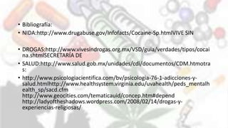 • Bibliografía:
• NIDA:http://www.drugabuse.gov/Infofacts/Cocaine-Sp.htmlVIVE SIN
• DROGAS:http://www.vivesindrogas.org.mx/VSD/guia/verdades/tipos/cocai
na.shtmlSECRETARÍA DE
• SALUD:http://www.salud.gob.mx/unidades/cdi/documentos/CDM.htmotra
s:
• http://www.psicologiacientifica.com/bv/psicologia-76-1-adicciones-y-
salud.htmlhttp://www.healthsystem.virginia.edu/uvahealth/peds_mentalh
ealth_sp/sacd.cfm
http://www.geocities.com/tematicauid/concep.htm#depend
http://ladyoftheshadows.wordpress.com/2008/02/14/drogas-y-
experiencias-religiosas/
 