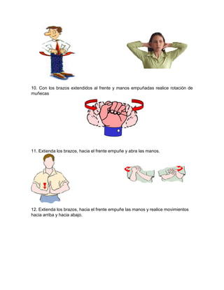10. Con los brazos extendidos al frente y manos empuñadas realice rotación de
muñecas
11. Extienda los brazos, hacia el frente empuñe y abra las manos.
12. Extienda los brazos, hacia el frente empuñe las manos y realice movimientos
hacia arriba y hacia abajo.
 