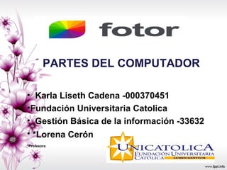 • Karla Liseth Cadena -000370451
•Fundación Universitaria Catolica
• Gestión Básica de la información -33632
• *Lorena Cerón
*Profesora
PARTES DEL COMPUTADOR
 