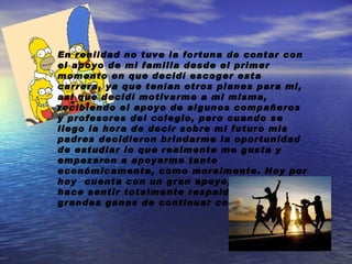 En realidad no tuve la fortuna de contar con el apoyo de mi familia desde el primer momento en que decidí escoger esta carrera, ya que tenían otros planes para mi, así que decidí motivarme a mi misma, recibiendo el apoyo de algunos compañeros y profesores del colegio, pero cuando se llego la hora de decir sobre mi futuro mis padres decidieron brindarme la oportunidad de estudiar lo que realmente me gusta y empezaron a apoyarme tanto económicamente, como moralmente. Hoy por hoy  cuenta con un gran apoyo, el cual me hace sentir totalmente respalda y con grandes ganas de continuar con mi carrera. 