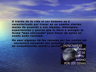 A través de la vida el ser humano se a caracterizado por trazar en su camino ciertas metas de acuerdo a sus ideales, ideologías, experiencias y gustos que lo lleva a escoger la forma “mas adecuada” para hacer de estas un sueño echo realidad. He aquí algunas de las razones por las cueles me encuentro cursando mis estudios de pregrado en comunicación social y periodismo: