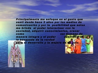 Principalmente me enfoque en el gusto que sentí desde hace 2 años por los medios de comunicación y por la posibilidad que estos me brinda al poder interactuar con la sociedad, adquirir conocimientos, crecer como ser humano de manera íntegra y el poder contribuir en la búsqueda de la verdad para el desarrollo y la mejora de mi país.