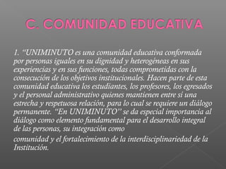 1. “UNIMINUTO es una comunidad educativa conformada
por personas iguales en su dignidad y heterogéneas en sus
experiencias y en sus funciones, todas comprometidas con la
consecución de los objetivos institucionales. Hacen parte de esta
comunidad educativa los estudiantes, los profesores, los egresados
y el personal administrativo quienes mantienen entre sí una
estrecha y respetuosa relación, para lo cual se requiere un diálogo
permanente. “En UNIMINUTO’’ se da especial importancia al
diálogo como elemento fundamental para el desarrollo integral
de las personas, su integración como
comunidad y el fortalecimiento de la interdisciplinariedad de la
Institución.
 