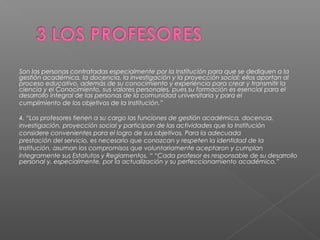 Son las personas contratadas especialmente por la Institución para que se dediquen a la
gestión académica, la docencia, la investigación y la proyección social; ellos aportan al
proceso educativo, además de su conocimiento y experiencia para crear y transmitir la
ciencia y el Conocimiento, sus valores personales, pues su formación es esencial para el
desarrollo integral de las personas de la comunidad universitaria y para el
cumplimiento de los objetivos de la Institución.”

4. “Los profesores tienen a su cargo las funciones de gestión académica, docencia,
investigación, proyección social y participan de las actividades que la Institución
considere convenientes para el logro de sus objetivos. Para la adecuada
prestación del servicio, es necesario que conozcan y respeten la identidad de la
Institución, asuman los compromisos que voluntariamente aceptaron y cumplan
íntegramente sus Estatutos y Reglamentos. “ “Cada profesor es responsable de su desarrollo
personal y, especialmente, por la actualización y su perfeccionamiento académico.”
 