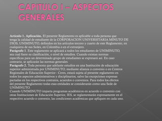 Artículo 1. Aplicación. El presente Reglamento es aplicable a toda persona que
tenga la calidad de estudiante de la CORPORACION UNIVERSITARIA MINUTO DE
DIOS, UNIMINUTO, definidos en los artículos tercero y cuarto de este Reglamento, en
cualquiera de sus Sedes, en Colombia o en el extranjero.
Parágrafo 1. Este reglamento se aplicará a todos los estudiantes de UNIMINUTO,
sea cual fuere su clasificación, o nivel de estudios. Cuando existan normas
específicas para un determinado grupo de estudiantes se expresará así. En caso
contrario, se aplicarán las normas generales.
Parágrafo 2. Toda persona que adelante estudios en una Institución de educación
superior administrada por UNIMINUTO, mediante alianza o convenio o en Centros
Regionales de Educación Superior - Ceres, estará sujeta al presente reglamento en
todos los aspectos administrativos y disciplinarios, salvo las excepciones expresas
pactadas en los respectivos contratos, acuerdos o convenios. Para todos los efectos
del presente Reglamento todas esas entidades se considerarán como una Sede de
UNIMINUTO.
Cuando UNIMINUTO imparta programas académicos en acuerdo o convenio con
otras Instituciones de Educación Superior, IES, se reglamentarán expresamente en el
respectivo acuerdo o convenio, las condiciones académicas que apliquen en cada uno.
 