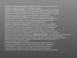 Artículo 2. Clases de estudiantes. UNIMINUTO clasifica a sus estudiantes en dos
categorías: a) Estudiante regular; b) Estudiante no regular.
Artículo 3. Estudiante Regular. Es estudiante regular la persona que tiene matrícula
vigente en cualquiera de los programas académicos de educación superior en el nivel
de pregrado o postgrado UNIMINUTO y quien habiendo reunido todos los requisitos
académicos se encuentre a la espera de recibir el grado correspondiente.
Artículo 4. Estudiante No Regular. Es estudiante no regular la persona que
adelanta estudios en asignaturas libres o estudios no conducentes a la acreditación o
a la obtención de título alguno, así como las personas inscritas en actividades
académicas de intercambio que se desarrollen en UNIMINUTO.
Artículo 5. Estudiantes en Integración. Los estudiantes de décimo y undécimo
grado de educación media que estén participando en un proceso de integración con
UNIMINUTO, se denominaran “bachilleres en integración” y son considerados
Estudiantes No Regulares de UNIMINUTO, excepto aquellos que las normas
autoricen expresamente a considerar como estudiantes regulares. Al término de sus
estudios de educación media UNIMINUTO expide una certificación de las asignaturas
cursadas con sus respectivas calificaciones. a) Educación presencial. Es el conjunto de actividades y pro
gramas que operan con base en la asistencia personal del estudiante y la relación personal y
directa entre profesores y estudiantes, que se ofrece a quienes acrediten la 9 calidad de bachiller en
cualquiera de sus modalidades, y conduce a Ia obtención de títulos o certificados o a
la acumulación de créditos académicos.
b) Virtual o a distancia. En la modalidad de Educación Superior Abierta o a
Distancia, no se requiere la presencia física del estudiante en las instalaciones
de UNIMINUTO; la relación Tutor-alumno se da a través del uso de uno o
varios medios de comunicación, con la aplicación de una metodología de
enseñanza clásica o virtual. No obstante, se podrán programar sesiones presenciales.
 