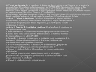 b) Virtual o a distancia. En la modalidad de Educación Superior Abierta o a Distancia, no se requiere la
presencia física del estudiante en las instalaciones de UNIMINUTO; la relación Tutor-alumno se da a
través del uso de uno o varios medios de comunicación, con la aplicación de una metodología de
enseñanza clásica o virtual. No obstante, se podrán programar sesiones presenciales. Las personas inscritas
en los programas de Educación a Distancia o Virtual también
son estudiantes regulares o no regulares. Parágrafo. Los estudiantes presenciales pueden cursar asignaturas
bajo la modalidad a distancia o virtual, según se acuerde en el Consejo Académico de Sede.
Artículo 7. Calidad de Estudiante. La calidad de estudiante se adquiere mediante el
acto voluntario de matrícula, como se define en el artículo 20 y de conformidad con lo
dispuesto en el capítulo quinto de este Reglamento, y se pierde por las causales
señaladas en el mismo.
Artículo 8. Cesación de la calidad de estudiante. Cesa la calidad de estudiante por
las siguientes situaciones:
a. Por haber obtenido el título correspondiente al programa académico cursado.
b. Por no haber hecho uso del derecho de renovación de la matrícula dentro de
los plazos señalados por UNIMINUTO.
c. Por perder el derecho a permanecer en la Institución como consecuencia de la
inasistencia o bajo rendimiento académico, de acuerdo con lo que más
adelante establece este Reglamento Estudiantil.
d. Cuando se haya suspendido la matrícula por incumplimiento, por parte del
estudiante, de las obligaciones contraídas con la Institución.10
e. Cuando el estudiante hubiere sido expulsado por razones académicas o
disciplinarias.
f. Por motivos graves de salud, previo dictamen médico, psicológico,
psiquiátrico, etc. expedido por un profesional de la salud del sistema de salud
al cual este inscrito el estudiante.
g. Cuando el estudiante se retire voluntariamente
 