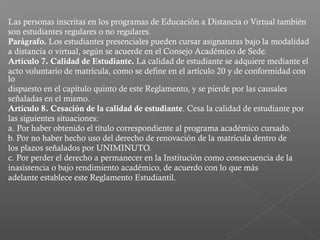 Las personas inscritas en los programas de Educación a Distancia o Virtual también
son estudiantes regulares o no regulares.
Parágrafo. Los estudiantes presenciales pueden cursar asignaturas bajo la modalidad
a distancia o virtual, según se acuerde en el Consejo Académico de Sede.
Artículo 7. Calidad de Estudiante. La calidad de estudiante se adquiere mediante el
acto voluntario de matrícula, como se define en el artículo 20 y de conformidad con
lo
dispuesto en el capítulo quinto de este Reglamento, y se pierde por las causales
señaladas en el mismo.
Artículo 8. Cesación de la calidad de estudiante. Cesa la calidad de estudiante por
las siguientes situaciones:
a. Por haber obtenido el título correspondiente al programa académico cursado.
b. Por no haber hecho uso del derecho de renovación de la matrícula dentro de
los plazos señalados por UNIMINUTO.
c. Por perder el derecho a permanecer en la Institución como consecuencia de la
inasistencia o bajo rendimiento académico, de acuerdo con lo que más
adelante establece este Reglamento Estudiantil.
 