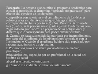 Parágrafo. La persona que culmina el programa académico para
el cual se matriculó, se denomina “egresado no graduado” para
efectos del ejercicio de los derechos
compatibles con su estatus y el cumplimiento de los deberes
relativos a los estudiantes, hasta que obtenga el título
correspondiente, hasta por tres (3) años. Pasado el término de
tres (3) años, si la persona no se gradúa pierde los derechos como
“egresado no graduado”, sin perjuicio de las obligaciones y
deberes que le correspondan para poder obtener el título.
d. Cuando se haya suspendido la matrícula por incumplimiento,
por parte del estudiante, de las obligaciones contraídas con la
Institución. e. Cuando el estudiante hubiere sido expulsado por
razones académicas o disciplinarias.
f. Por motivos graves de salud, previo dictamen médico,
psicológico,
psiquiátrico, etc. expedido por un profesional de la salud del
sistema de salud
al cual este inscrito el estudiante.
g. Cuando el estudiante se retire voluntariamente
 