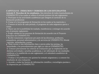 CAPITULO II - DERECHOS Y DEBERES DE LOS ESTUDIANTES
Artículo 9. Derechos de los estudiantes. Son derechos de todos losestudiantes de
UNIMINUTO a los cuales se refiere el artículo primero de este reglamento:
a. Participar en las actividades académicas que integren el currículo de su
formación profesional.
b. Cursar el o los programas de formación en los cuales se ha matricula o.
c. Conocer al inicio de cada período, el programa de cada asignatura queva a
cursar.
d. Hacer uso de la posibilidad de traslado, transferencia y reintegro de acuerdo
con el presente reglamento.
e. Exigir calidad en los procesos de formación de acuerdo con el Proyecto
Educativo de UNIMINUTO.
f. Recibir tratamiento respetuoso por parte de las directivas, profesores,
compañeros, personal administrativo y de servicios de UNIMINUTO, librede
coerción, intimidación o acoso.
g. Tener acceso a una información clara y previa sobre las normas, las
autoridades y los procedimientos que rigen su vida en UNIMINUTO.
h. Conocer previamente los criterios de evaluación que se emplearán en las
distintas actividades y pruebas académicas, y ser informado de sus resultados
conforme a lo establecido en este reglamento y al calendario académico de
UNIMINUTO.
i. Evaluar a los profesores con quienes ha tomado asignaturas y a conocer los
resultados de esta evaluación.
j. Acceder a todas las fuentes de información científica y tecnológica puestas a
su disposición por UNIMINUTO
 