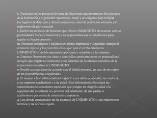    k. Participar en los procesos de toma de decisiones que determinen los estatutos
   de la Institución y el presente reglamento; elegir y ser elegidos para integrar
   los órganos de dirección y demás posiciones, como lo prevén los estatutos y el
   reglamento de participación.
   l. Recibir los servicios de bienestar que ofrece UNIMINUTO, de acuerdo con las
   posibilidades físicas y financieras y los reglamentos que se establezcan para
   regular su funcionamiento.
   m. Presentar solicitudes y reclamos en forma respetuosa y siguiendo siempre el
   conducto regular y los procedimientos que para el efecto establezca
   UNIMINUTO y recibir respuestas oportunas y completas a los mismos.
   n. Expresar libremente sus ideas y desarrollar autónomamente su personalidad,
   siempre que respete la Institución y los derechos de los demás miembros de la
   comunidad educativa de UNIMINUTO.
   o. Recibir un trato justo de acuerdo con el debido proceso, en caso de ser sujeto
   de un procedimiento disciplinario.
   p. El respeto a la confidencialidad respecto a sus datos personales, su conducta,
   a sus registros académicos y a su salud. Esta información sólo podrá ser
   suministrada en situaciones especiales que pongan en riesgo la salud o la
   seguridad del estudiante o a petición del estudiante, de sus padres o
   acudientes o por orden de autoridad competente.
   q. Los demás consagrados en los estatutos de UNIMINUTO y sus reglamentos
   internos y las normas legales.
 