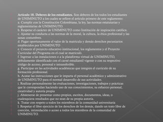    Artículo 10. Deberes de los estudiantes. Son deberes de los todos los estudiantes
   de UNIMINUTO a los cuales se refiere el artículo primero de este reglamento:
   a. Cumplir con la Constitución Colombiana, la ley, las normas estatutarias y
   reglamentarias de UNIMINUTO.
   b. Respetar el carácter de UNIMINUTO como Institución de inspiración católica.
   c. Ajustar su conducta a las normas de la moral, la cultura, la ética profesional y las
   sanas costumbres.
   d. Pagar oportunamente el valor de la matrícula y demás derechos pecuniarios
   establecidos por UNIMINUTO
   e. Conocer el proyecto educativo institucional, los reglamentos y el Proyecto
   Curricular del Programa en el cual se matriculó.
   f. Ingresar a las instalaciones o a la plataforma virtual de UNIMINUTO,
   debidamente identificado con el carné estudiantil vigente o con su respectivo
   código de acceso, personal e intransferible.
   g. Participar en las actividades académicas que integren el currículo de su
   formación profesional.
   h. Acatar las instrucciones que le imparta el personal académico y administrativo
   de UNIMINUTO para el normal desarrollo de sus actividades.
   i. Realizar personalmente las evaluaciones, investigaciones, trabajos y prácticas
   que le correspondan haciendo uso de sus conocimientos, su esfuerzo personal,
   creatividad y autoría propia
   j. Abstenerse de presentar como propios, escritos, documentos, ideas, o
   cualesquiera resultados que no sean de su propia autoría.
   k. Tratar con respeto a todos los miembros de la comunidad universitaria
   l. Respetar el libre ejercicio de los derechos de los demás, dando un trato libre de
   coerción, intimidación o acoso a todos los miembros de la comunidad de
   UNIMINUTO.
 
