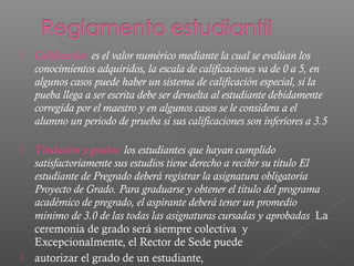    Calificación: es el valor numérico mediante la cual se evalúan los
    conocimientos adquiridos, la escala de calificaciones va de 0 a 5, en
    algunos casos puede haber un sistema de calificación especial, si la
    pueba llega a ser escrita debe ser devuelta al estudiante debidamente
    corregida por el maestro y en algunos casos se le considera a el
    alumno un periodo de prueba si sus calificaciones son inferiores a 3.5

   Titulación y grados: los estudiantes que hayan cumplido
    satisfactoriamente sus estudios tiene derecho a recibir su titulo El
    estudiante de Pregrado deberá registrar la asignatura obligatoria
    Proyecto de Grado. Para graduarse y obtener el título del programa
    académico de pregrado, el aspirante deberá tener un promedio
    mínimo de 3.0 de las todas las asignaturas cursadas y aprobadas La
    ceremonia de grado será siempre colectiva y
    Excepcionalmente, el Rector de Sede puede
   autorizar el grado de un estudiante,
 