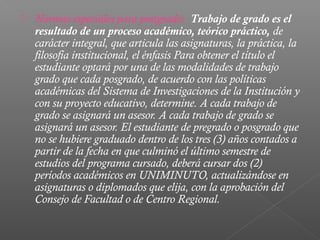    Normas especiales para postgrado: Trabajo de grado es el
    resultado de un proceso académico, teórico práctico, de
    carácter integral, que articula las asignaturas, la práctica, la
    filosofía institucional, el énfasis Para obtener el título el
    estudiante optará por una de las modalidades de trabajo
    grado que cada posgrado, de acuerdo con las políticas
    académicas del Sistema de Investigaciones de la Institución y
    con su proyecto educativo, determine. A cada trabajo de
    grado se asignará un asesor. A cada trabajo de grado se
    asignará un asesor. El estudiante de pregrado o posgrado que
    no se hubiere graduado dentro de los tres (3) años contados a
    partir de la fecha en que culminó el último semestre de
    estudios del programa cursado, deberá cursar dos (2)
    períodos académicos en UNIMINUTO, actualizándose en
    asignaturas o diplomados que elija, con la aprobación del
    Consejo de Facultad o de Centro Regional.
 
