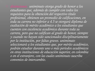    distinciones: uniminuto otorga grado de honor a los
    estudiantes que, además de cumplir con todos los
    requisitos para la obtención del respectivo título
    profesional, obtienen un promedio de calificaciones, en
    toda su carrera no inferior a 4.5 se otorgará diploma de
    exaltación de mérito académico a los estudiantes que
    cuenten con excelencia académica durante toda su
    carrera, pero que no califican al grado de honor, siempre
    y cuando no hayan sido sancionados disciplinariamente
    por la institución, por faltas graves. uniminuto
    seleccionará a los estudiantes que, por mérito académico,
    podrán estudiar durante uno o más períodos académicos
    en otras instituciones de educación superior, en colombia
    o en el extranjero, con las cuales uniminuto suscriba
    convenios de intercambio.
 