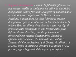    Régimen disciplinario: Cuando la falta disciplinaria sea
    a la vez susceptible de configurar un delito, la autoridad
    disciplinaria deberá formular la respectiva denuncia ante
    las autoridades competentes El Decano de cada
    Facultad, o quien haga sus veces liderará el proceso
    disciplinario que verse sobre uno de los estudiantes de la
    misma Todo estudiante tiene derecho a que se le siga el
    procedimiento consagrado en este Reglamento, para
    defensa de sus derechos, cuando quiera que sea
    investigado por motivos disciplinarios Cuando el
    afectado retire la queja, el Decano de la Facultad o
    Director del Centro Regional y el Consejo Académico de
    la Sede, según la instancia, decidirá si continúa o no el
    proceso, según la gravedad de la falta y sus efectos.
 