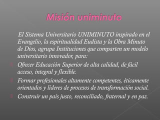 El Sistema Universitario UNIMINUTO inspirado en el
    Evangelio, la espiritualidad Eudista y la Obra Minuto
    de Dios, agrupa Instituciones que comparten un modelo
    universitario innovador, para:
   Ofrecer Educación Superior de alta calidad, de fácil
    acceso, integral y flexible.
   Formar profesionales altamente competentes, éticamente
    orientados y líderes de procesos de transformación social.
   Construir un país justo, reconciliado, fraternal y en paz.
 