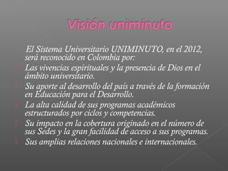 El Sistema Universitario UNIMINUTO, en el 2012,
    será reconocido en Colombia por:
   Las vivencias espirituales y la presencia de Dios en el
    ámbito universitario.
   Su aporte al desarrollo del país a través de la formación
    en Educación para el Desarrollo.
   La alta calidad de sus programas académicos
    estructurados por ciclos y competencias.
   Su impacto en la cobertura originado en el número de
    sus Sedes y la gran facilidad de acceso a sus programas.
   Sus amplias relaciones nacionales e internacionales.
 