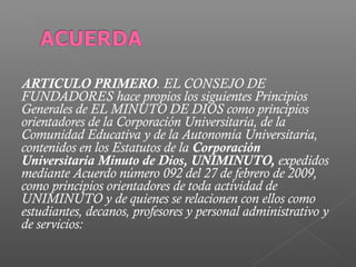 ARTICULO PRIMERO. EL CONSEJO DE
FUNDADORES hace propios los siguientes Principios
Generales de EL MINUTO DE DIOS como principios
orientadores de la Corporación Universitaria, de la
Comunidad Educativa y de la Autonomía Universitaria,
contenidos en los Estatutos de la Corporación
Universitaria Minuto de Dios, UNIMINUTO, expedidos
mediante Acuerdo número 092 del 27 de febrero de 2009,
como principios orientadores de toda actividad de
UNIMINUTO y de quienes se relacionen con ellos como
estudiantes, decanos, profesores y personal administrativo y
de servicios:
 