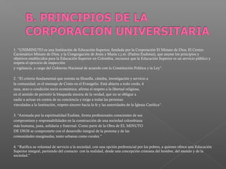 1. “UNIMINUTO es una Institución de Educación Superior, fundada por la Corporación El Minuto de Dios, El Centro
Carismático Minuto de Dios, y la Congregación de Jesús y María c.j.m. (Padres Eudistas), que asume los principios y
objetivos establecidos para la Educación Superior en Colombia, reconoce que la Educación Superior es un servicio público y
respeta el ejercicio de inspección
y vigilancia, a cargo del Gobierno Nacional de acuerdo con la Constitución Política y la Ley”.

2. “El criterio fundamental que orienta su filosofía, cátedra, investigación y servicio a
la comunidad, es el mensaje de Cristo en el Evangelio. Está abierta a todo credo, 4
raza, sexo o condición socio económica; afirma el respeto a la libertad religiosa,
en el sentido de permitir la búsqueda sincera de la verdad, que no se obligue a
nadie a actuar en contra de su conciencia y exige a todas las personas
vinculadas a la Institución, respeto sincero hacia la fe y las autoridades de la Iglesia Católica”.

3. “Animada por la espiritualidad Eudista, forma profesionales conscientes de sus
compromisos y responsabilidades en la construcción de una sociedad colombiana
más humana, justa, solidaria y fraternal. Como parte de la Obra de EL MINUTO
DE DIOS se compromete con el desarrollo integral de la persona y de las
comunidades marginadas, tanto urbanas como rurales.”

4. “Ratifica su voluntad de servicio a la sociedad, con una opción preferencial por los pobres, a quienes ofrece una Educación
Superior integral, partiendo del contacto con la realidad, desde una concepción cristiana del hombre, del mundo y de la
sociedad.”
 