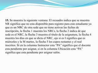 15. Se muestra la siguiente ventana: El recuadro indica que se muestra
NR significa que no esta disponible para registro para este estudiante ya
que es un NRC de otra sede que no tiene activas las fechas de
inscripción, la flecha 1 muestra los NRCs, la flecha 2 indica de que
sede es el NRC, la flecha 3 muestra el titulo de la asignatura, la flecha 4
muestra los días en que se dicta el NRC, ojo si es I significa que es
miércoles y la M martes, la flecha 5 los cupos restantes y el real
inscritos. Si en la columna Instructor esta “PA” significa que el docente
esta pendiente por asignar, si en la columna Ubicación esta “PA”
significa que esta pendiente por asignar salón.
 