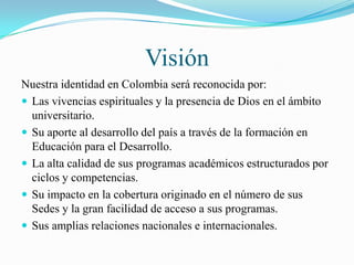 Visión
Nuestra identidad en Colombia será reconocida por:
 Las vivencias espirituales y la presencia de Dios en el ámbito
  universitario.
 Su aporte al desarrollo del país a través de la formación en
  Educación para el Desarrollo.
 La alta calidad de sus programas académicos estructurados por
  ciclos y competencias.
 Su impacto en la cobertura originado en el número de sus
  Sedes y la gran facilidad de acceso a sus programas.
 Sus amplias relaciones nacionales e internacionales.
 