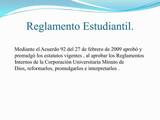 Reglamento Estudiantil.
Mediante el Acuerdo 92 del 27 de febrero de 2009 aprobó y
promulgó los estatutos vigentes , al aprobar los Reglamentos
Internos de la Corporación Universitaria Minuto de
Dios, reformarlos, promulgarlos e interpretarlos .
 