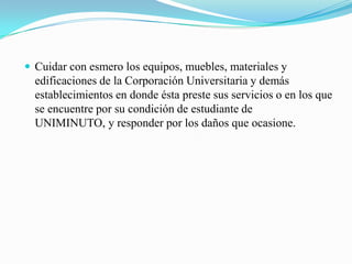  Cuidar con esmero los equipos, muebles, materiales y
  edificaciones de la Corporación Universitaria y demás
  establecimientos en donde ésta preste sus servicios o en los que
  se encuentre por su condición de estudiante de
  UNIMINUTO, y responder por los daños que ocasione.
 