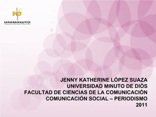 JENNY KATHERINE LÓPEZ SUAZA UNIVERSIDAD MINUTO DE DIÓS FACULTAD DE CIENCIAS DE LA COMUNICACIÓN COMUNICACIÓN SOCIAL – PERIODISMO 2011 